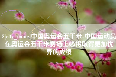 商洛中国奥运会五千米-中国运动员在奥运会五千米赛场上必将取得更加优异的成绩