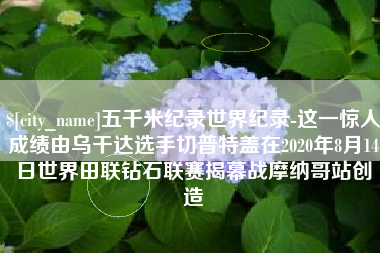 商洛五千米纪录世界纪录-这一惊人成绩由乌干达选手切普特盖在2020年8月14日世界田联钻石联赛揭幕战摩纳哥站创造