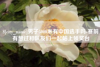 商洛男子5000米有中国选手吗-赛前有想过和队友们一起站上领奖台