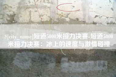 商洛短道5000米接力决赛-短道5000米接力决赛：冰上的速度与激情碰撞