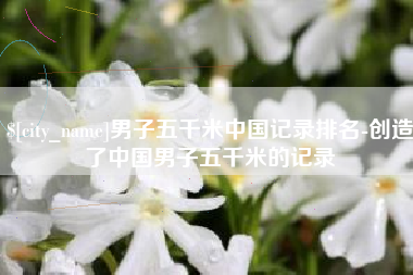 商洛男子五千米中国记录排名-创造了中国男子五千米的记录