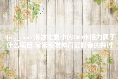 商洛滑冰比赛中的5000米接力属于什么项目-常常引发体育爱好者的探讨