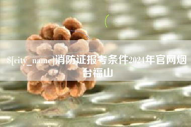 商洛消防证报考条件2024年官网烟台福山